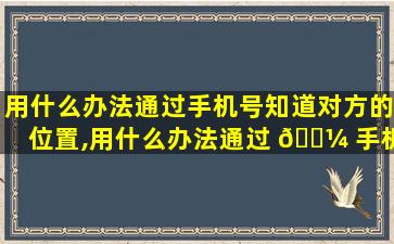 用什么办法通过手机号知道对方的位置,用什么办法通过 🌼 手机号知道对方的位置在哪里